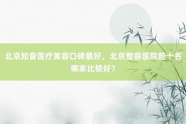北京知音医疗美容口碑最好，北京整容医院前十名哪家比较好？