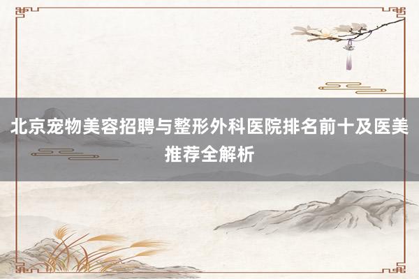 北京宠物美容招聘与整形外科医院排名前十及医美推荐全解析