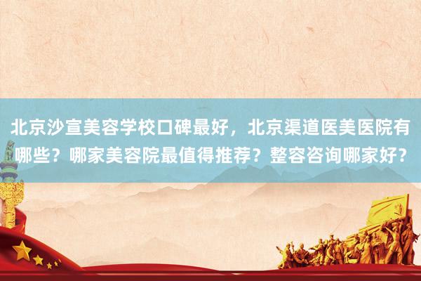 北京沙宣美容学校口碑最好，北京渠道医美医院有哪些？哪家美容院最值得推荐？整容咨询哪家好？