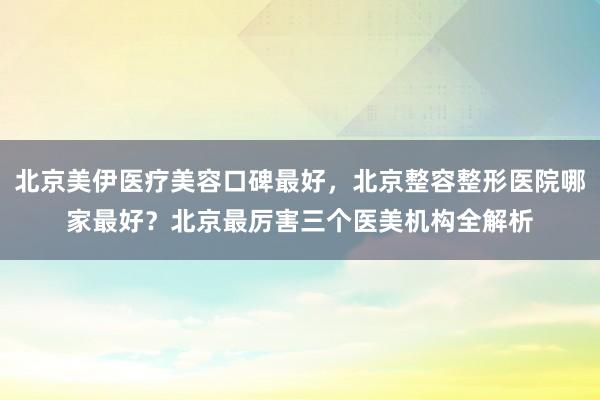 北京美伊医疗美容口碑最好，北京整容整形医院哪家最好？北京最厉害三个医美机构全解析