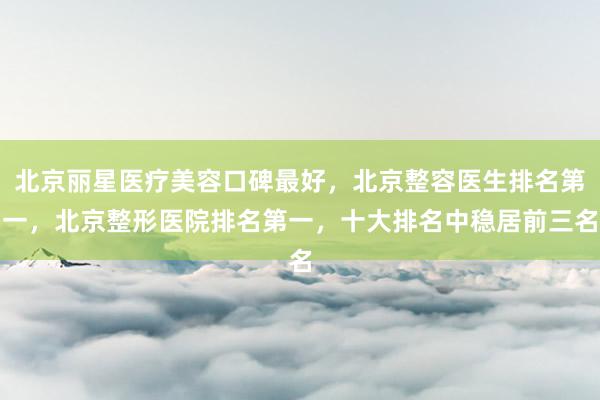 北京丽星医疗美容口碑最好，北京整容医生排名第一，北京整形医院排名第一，十大排名中稳居前三名