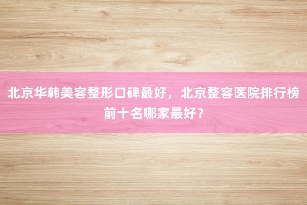北京华韩美容整形口碑最好，北京整容医院排行榜前十名哪家最好？