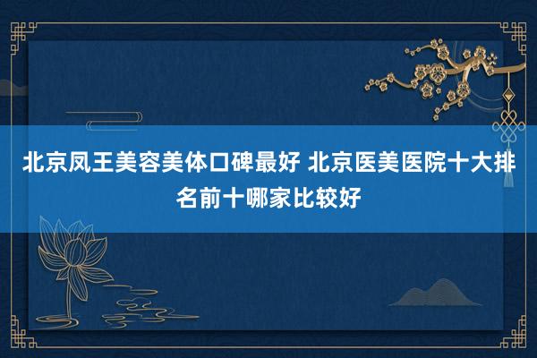 北京凤王美容美体口碑最好 北京医美医院十大排名前十哪家比较好