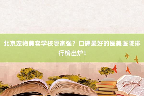 北京宠物美容学校哪家强？口碑最好的医美医院排行榜出炉！