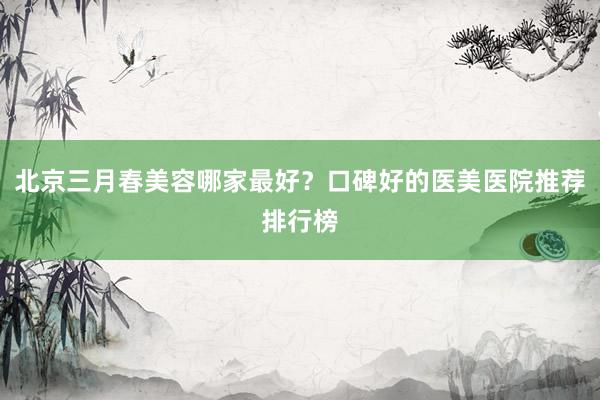 北京三月春美容哪家最好？口碑好的医美医院推荐排行榜