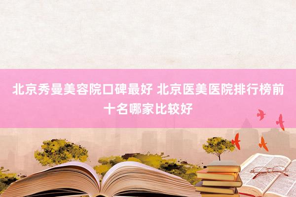 北京秀曼美容院口碑最好 北京医美医院排行榜前十名哪家比较好