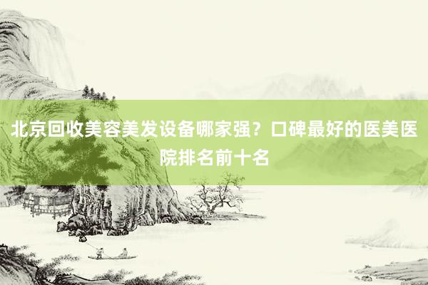 北京回收美容美发设备哪家强？口碑最好的医美医院排名前十名