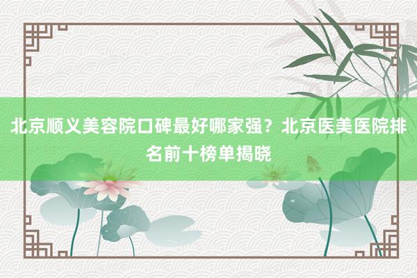 北京顺义美容院口碑最好哪家强？北京医美医院排名前十榜单揭晓