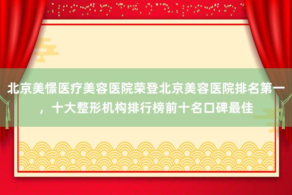北京美憬医疗美容医院荣登北京美容医院排名第一，十大整形机构排行榜前十名口碑最佳