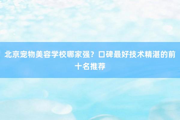 北京宠物美容学校哪家强？口碑最好技术精湛的前十名推荐