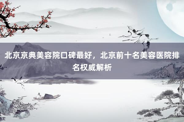 北京京典美容院口碑最好，北京前十名美容医院排名权威解析