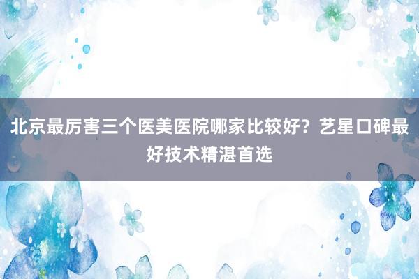 北京最厉害三个医美医院哪家比较好？艺星口碑最好技术精湛首选