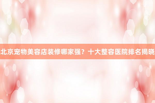 北京宠物美容店装修哪家强？十大整容医院排名揭晓
