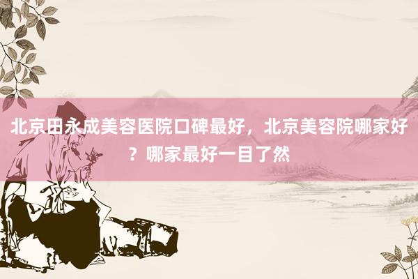 北京田永成美容医院口碑最好，北京美容院哪家好？哪家最好一目了然