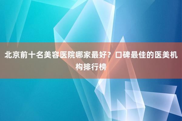 北京前十名美容医院哪家最好？口碑最佳的医美机构排行榜