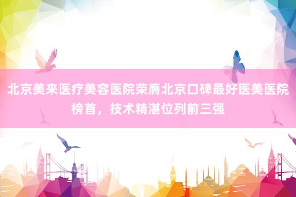 北京美来医疗美容医院荣膺北京口碑最好医美医院榜首，技术精湛位列前三强