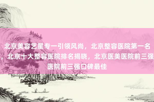 北京美容艺星专一引领风尚，北京整容医院第一名实至名归，北京十大整容医院排名揭晓，北京医美医院前三强口碑最佳