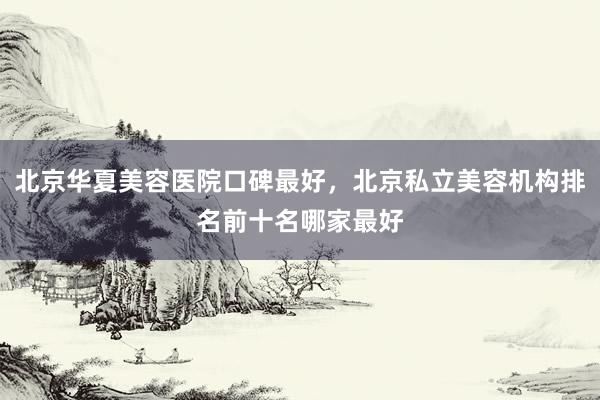 北京华夏美容医院口碑最好，北京私立美容机构排名前十名哪家最好