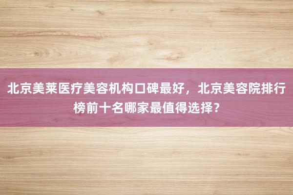 北京美莱医疗美容机构口碑最好，北京美容院排行榜前十名哪家最值得选择？