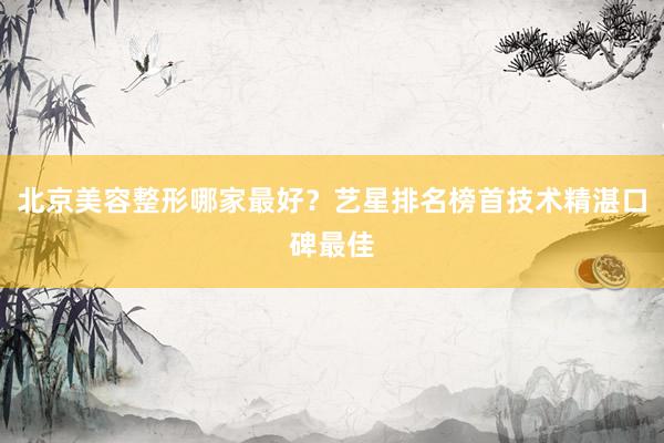北京美容整形哪家最好？艺星排名榜首技术精湛口碑最佳