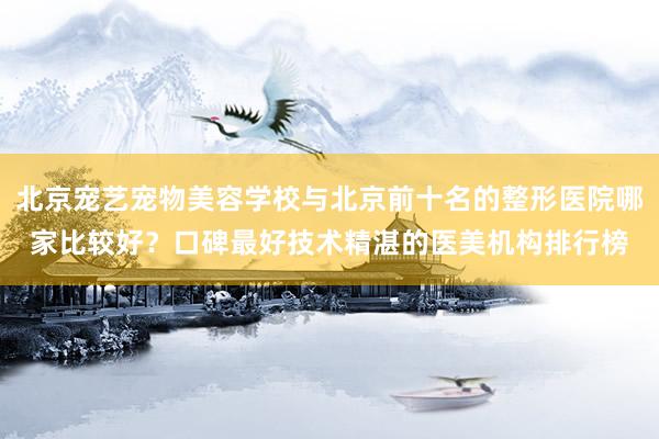 北京宠艺宠物美容学校与北京前十名的整形医院哪家比较好？口碑最好技术精湛的医美机构排行榜