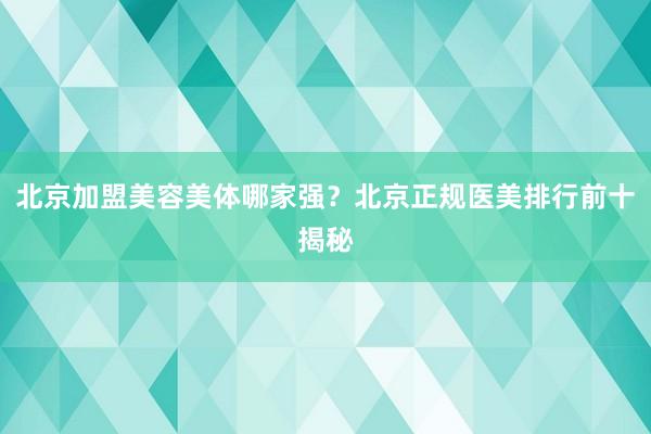 北京加盟美容美体哪家强？北京正规医美排行前十揭秘