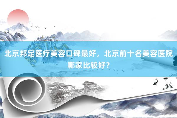 北京邦定医疗美容口碑最好，北京前十名美容医院哪家比较好？