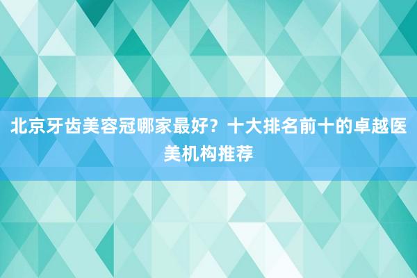 北京牙齿美容冠哪家最好？十大排名前十的卓越医美机构推荐