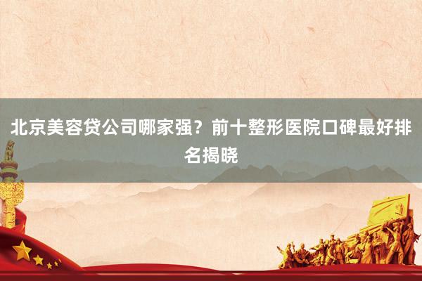 北京美容贷公司哪家强？前十整形医院口碑最好排名揭晓