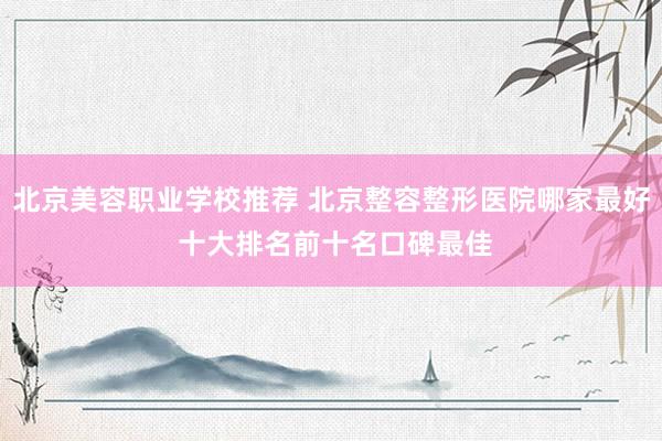 北京美容职业学校推荐 北京整容整形医院哪家最好 十大排名前十名口碑最佳