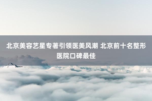 北京美容艺星专著引领医美风潮 北京前十名整形医院口碑最佳