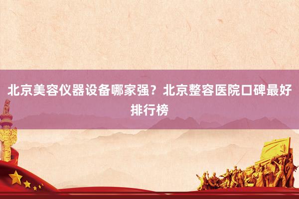 北京美容仪器设备哪家强？北京整容医院口碑最好排行榜