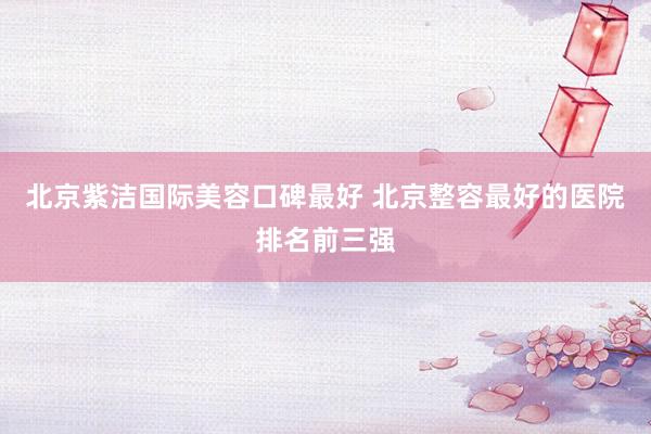 北京紫洁国际美容口碑最好 北京整容最好的医院排名前三强