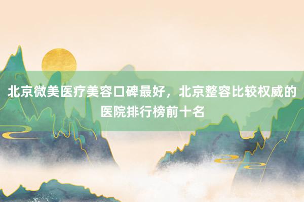 北京微美医疗美容口碑最好，北京整容比较权威的医院排行榜前十名