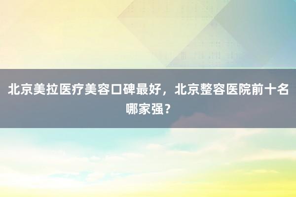 北京美拉医疗美容口碑最好，北京整容医院前十名哪家强？
