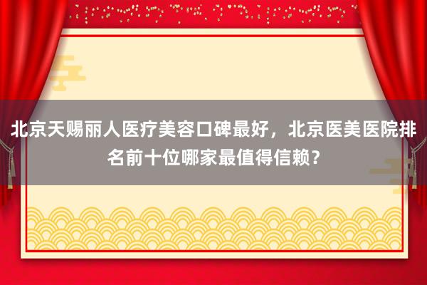 北京天赐丽人医疗美容口碑最好，北京医美医院排名前十位哪家最值得信赖？