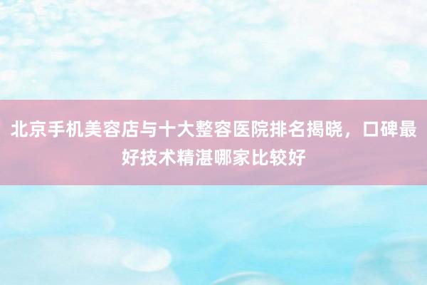 北京手机美容店与十大整容医院排名揭晓，口碑最好技术精湛哪家比较好