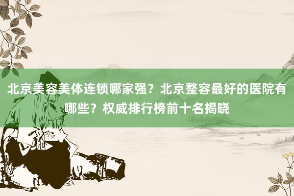 北京美容美体连锁哪家强？北京整容最好的医院有哪些？权威排行榜前十名揭晓