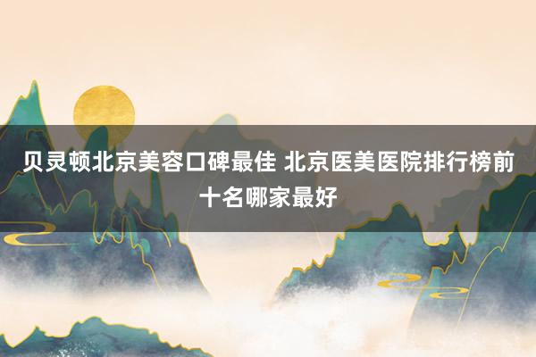 贝灵顿北京美容口碑最佳 北京医美医院排行榜前十名哪家最好