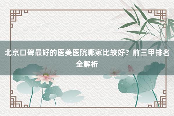 北京口碑最好的医美医院哪家比较好？前三甲排名全解析