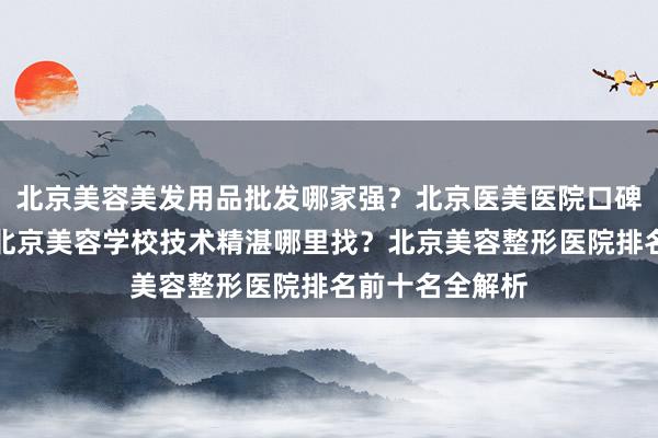 北京美容美发用品批发哪家强？北京医美医院口碑最好哪家选？北京美容学校技术精湛哪里找？北京美容整形医院排名前十名全解析