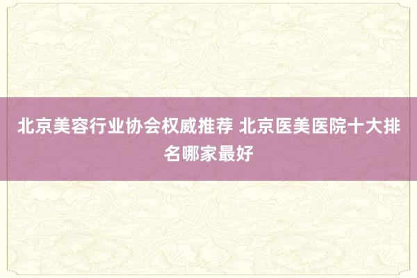 北京美容行业协会权威推荐 北京医美医院十大排名哪家最好