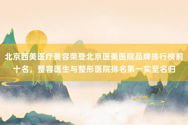 北京西美医疗美容荣登北京医美医院品牌排行榜前十名，整容医生与整形医院排名第一实至名归