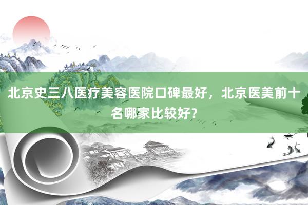 北京史三八医疗美容医院口碑最好，北京医美前十名哪家比较好？