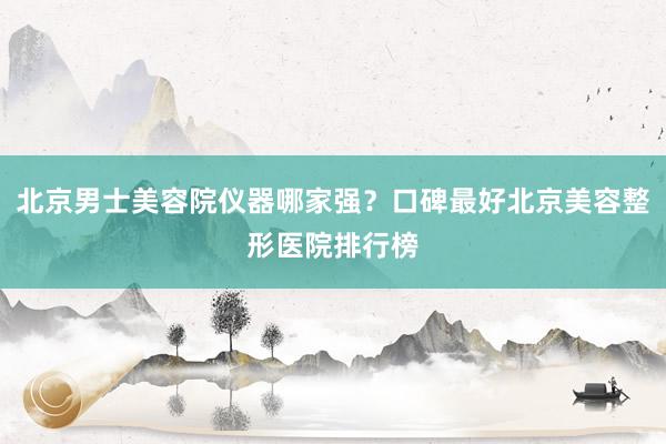 北京男士美容院仪器哪家强？口碑最好北京美容整形医院排行榜