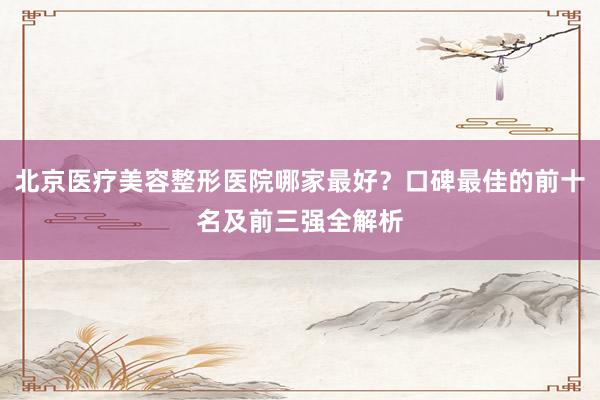 北京医疗美容整形医院哪家最好？口碑最佳的前十名及前三强全解析