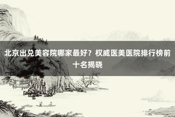 北京出兑美容院哪家最好？权威医美医院排行榜前十名揭晓