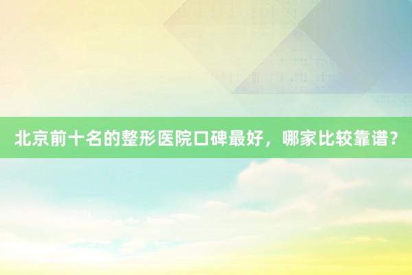 北京前十名的整形医院口碑最好，哪家比较靠谱？