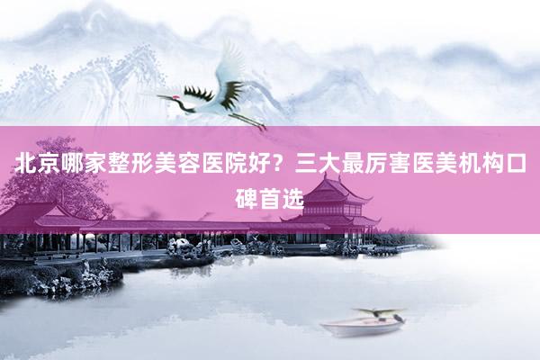 北京哪家整形美容医院好？三大最厉害医美机构口碑首选