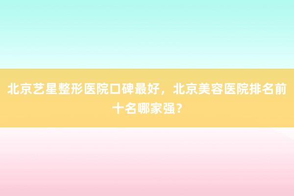 北京艺星整形医院口碑最好，北京美容医院排名前十名哪家强？